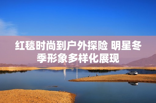 红毯时尚到户外探险 明星冬季形象多样化展现