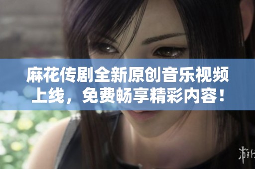 麻花传剧全新原创音乐视频上线，免费畅享精彩内容！