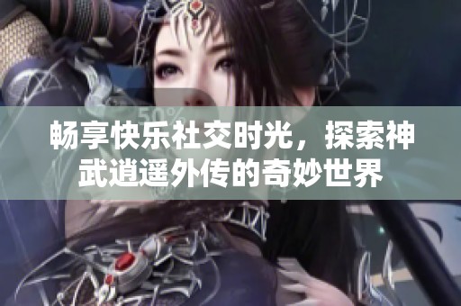 畅享快乐社交时光，探索神武逍遥外传的奇妙世界