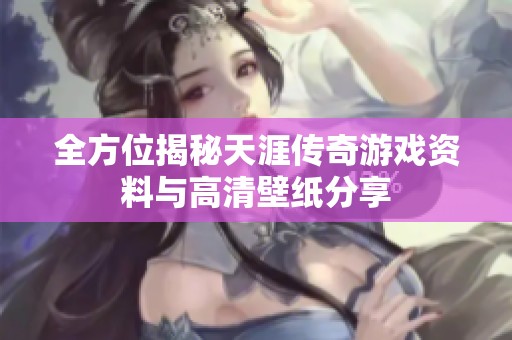 全方位揭秘天涯传奇游戏资料与高清壁纸分享
