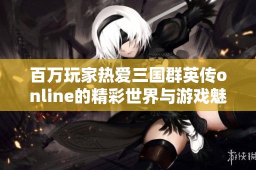 百万玩家热爱三国群英传online的精彩世界与游戏魅力