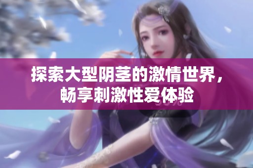 探索大型阴茎的激情世界，畅享刺激性爱体验