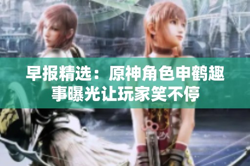 早报精选：原神角色申鹤趣事曝光让玩家笑不停
