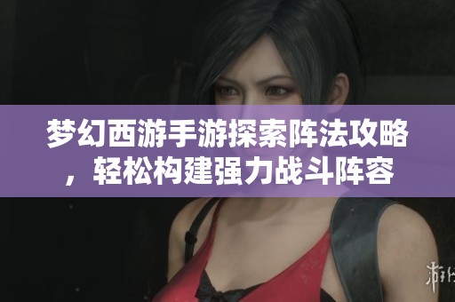 梦幻西游手游探索阵法攻略，轻松构建强力战斗阵容