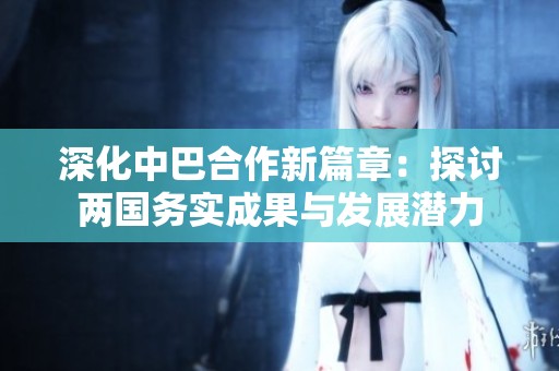 深化中巴合作新篇章：探讨两国务实成果与发展潜力