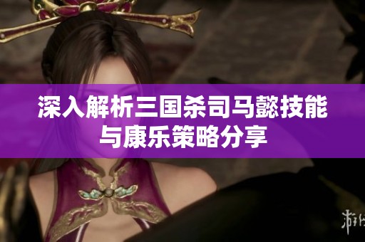 深入解析三国杀司马懿技能与康乐策略分享
