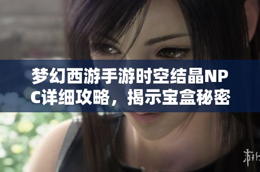 梦幻西游手游时空结晶NPC详细攻略，揭示宝盒秘密与实力提升技巧