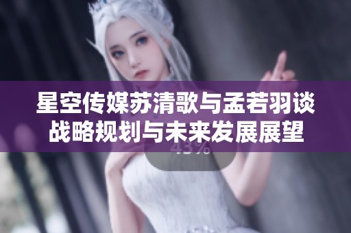 星空传媒苏清歌与孟若羽谈战略规划与未来发展展望