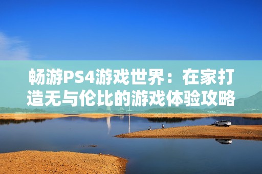 畅游PS4游戏世界：在家打造无与伦比的游戏体验攻略