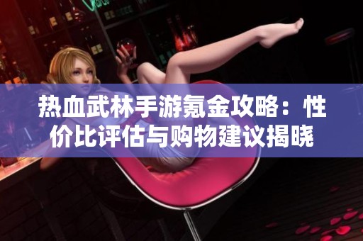 热血武林手游氪金攻略：性价比评估与购物建议揭晓