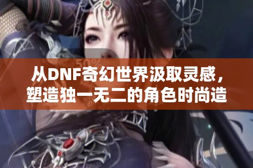 从DNF奇幻世界汲取灵感，塑造独一无二的角色时尚造型