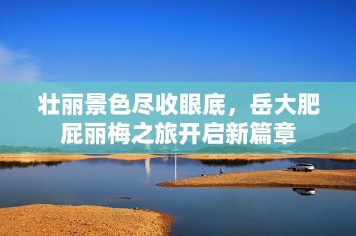 壮丽景色尽收眼底，岳大肥屁丽梅之旅开启新篇章
