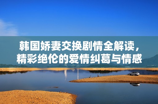韩国娇妻交换剧情全解读，精彩绝伦的爱情纠葛与情感纷争