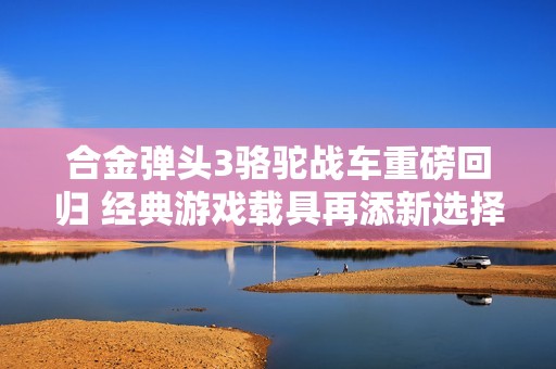 合金弹头3骆驼战车重磅回归 经典游戏载具再添新选择