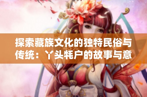 探索藏族文化的独特民俗与传统：丫头牦户的故事与意义