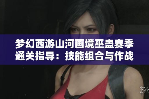 梦幻西游山河画境巫蛊赛季通关指导：技能组合与作战策略解析