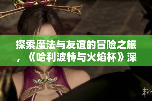 探索魔法与友谊的冒险之旅，《哈利波特与火焰杯》深度解析