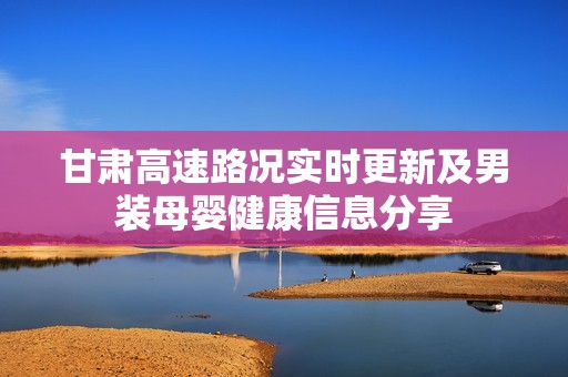 甘肃高速路况实时更新及男装母婴健康信息分享