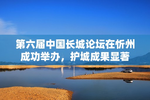 第六届中国长城论坛在忻州成功举办，护城成果显著