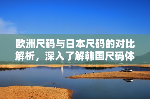 欧洲尺码与日本尺码的对比解析，深入了解韩国尺码体系