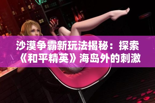 沙漠争霸新玩法揭秘：探索《和平精英》海岛外的刺激战场