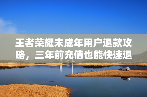 王者荣耀未成年用户退款攻略，三年前充值也能快速退回