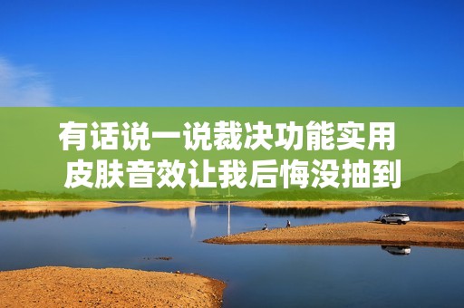有话说一说裁决功能实用 皮肤音效让我后悔没抽到