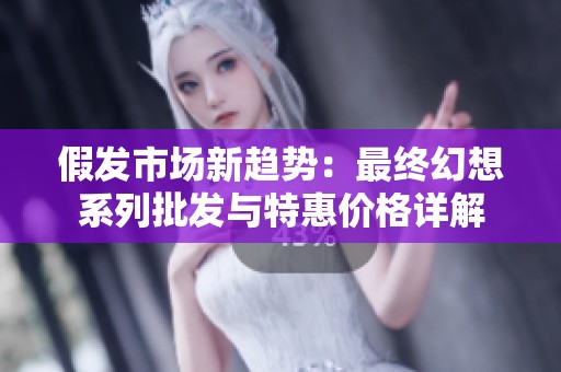 假发市场新趋势：最终幻想系列批发与特惠价格详解