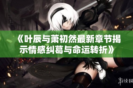 《叶辰与萧初然最新章节揭示情感纠葛与命运转折》