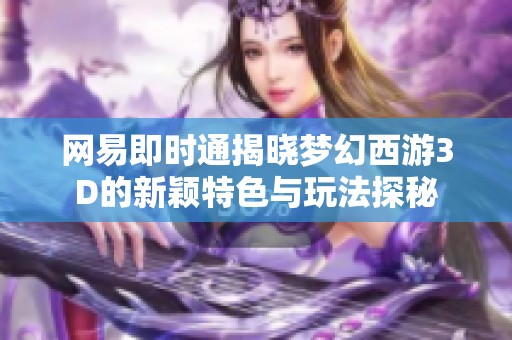 网易即时通揭晓梦幻西游3D的新颖特色与玩法探秘