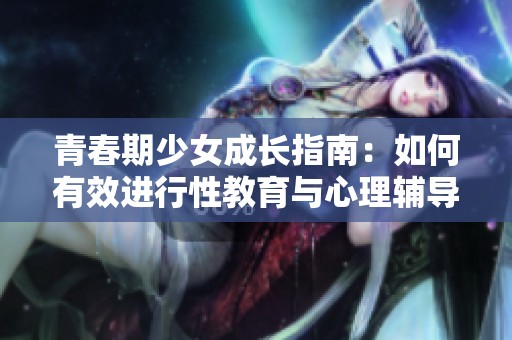 青春期少女成长指南：如何有效进行性教育与心理辅导