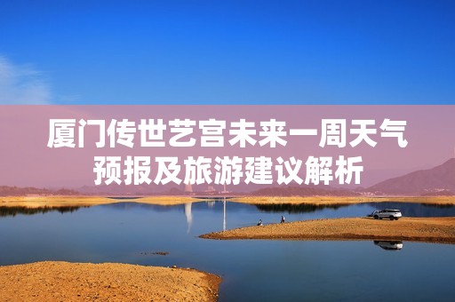 厦门传世艺宫未来一周天气预报及旅游建议解析