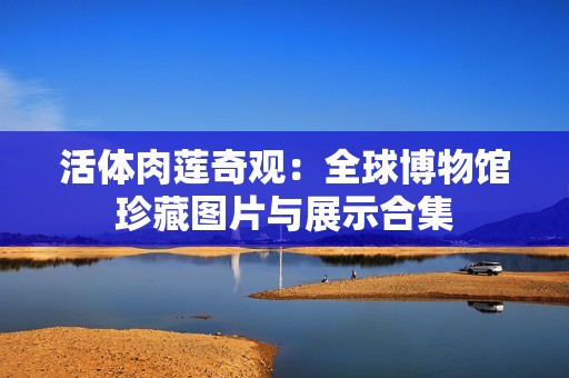 活体肉莲奇观：全球博物馆珍藏图片与展示合集