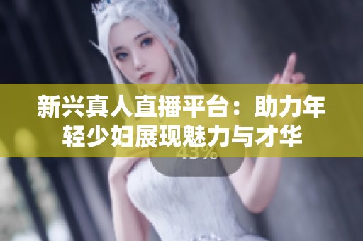 新兴真人直播平台：助力年轻少妇展现魅力与才华