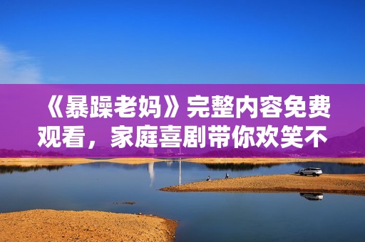 《暴躁老妈》完整内容免费观看，家庭喜剧带你欢笑不停