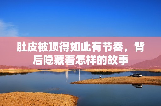肚皮被顶得如此有节奏，背后隐藏着怎样的故事