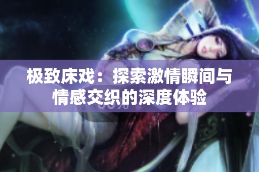 极致床戏：探索激情瞬间与情感交织的深度体验
