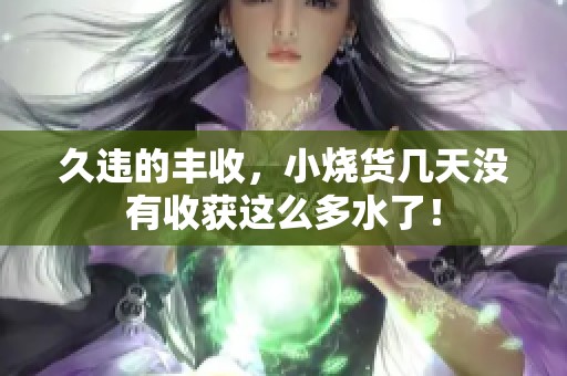 久违的丰收，小烧货几天没有收获这么多水了！