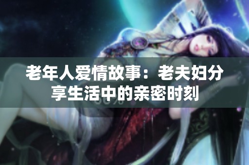 老年人爱情故事：老夫妇分享生活中的亲密时刻